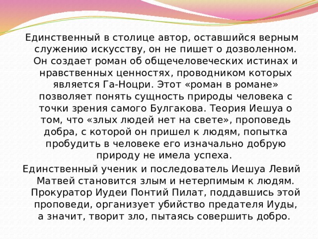 Единственный в столице автор, оставшийся верным служению искусству, он не пишет о дозволенном. Он создает роман об общечеловеческих истинах и нравственных ценностях, проводником которых является Га-Ноцри. Этот «роман в романе» позволяет понять сущность природы человека с точки зрения самого Булгакова. Теория Иешуа о том, что «злых людей нет на свете», проповедь добра, с которой он пришел к людям, попытка пробудить в человеке его изначально добрую природу не имела успеха. Единственный ученик и последователь Иешуа Левий Матвей становится злым и нетерпимым к людям. Прокуратор Иудеи Понтий Пилат, поддавшись этой проповеди, организует убийство предателя Иуды, а значит, творит зло, пытаясь совершить добро. 