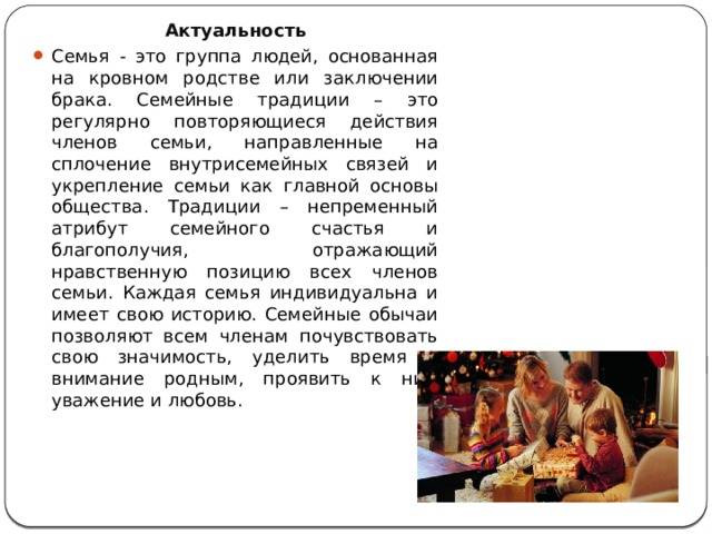 Что такое семья? Актуальность Семья - это группа людей, основанная на кровном родстве или заключении брака. Семейные традиции – это регулярно повторяющиеся действия членов семьи, направленные на сплочение внутрисемейных связей и укрепление семьи как главной основы общества. Традиции – непременный атрибут семейного счастья и благополучия, отражающий нравственную позицию всех членов семьи. Каждая семья индивидуальна и имеет свою историю. Семейные обычаи позволяют всем членам почувствовать свою значимость, уделить время и внимание родным, проявить к ним уважение и любовь. 