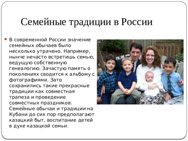 Семейные традиции в России В современной России значение семейных обычаев было несколько утрачено. Например, нынче нечасто встретишь семью, ведущую собственную генеалогию. Зачастую память о поколениях сводится к альбому с фотографиями. Зато сохранились такие прекрасные традиции как совместная трапеза и проведение совместных праздников. Семейные обычаи и традиции на Кубани до сих пор предполагают казацкий быт, воспитание детей в духе казацкой семьи. 