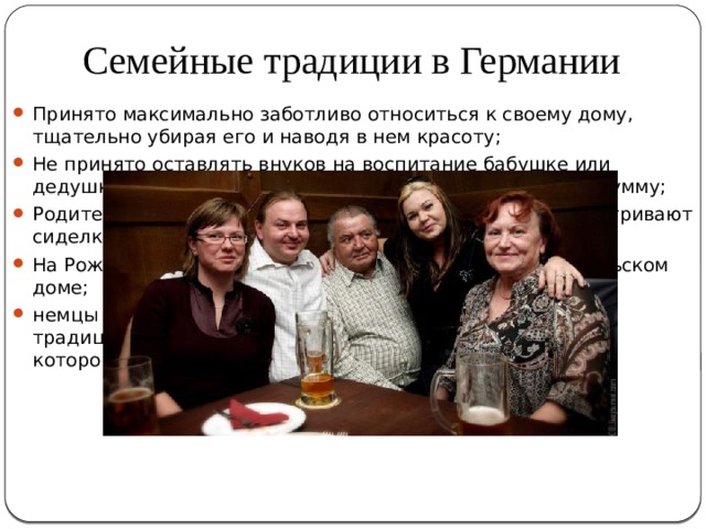 Семейные традиции в Германии Принято максимально заботливо относиться к своему дому, тщательно убирая его и наводя в нем красоту; Не принято оставлять внуков на воспитание бабушке или дедушке – за это необходимо определить им денежную сумму; Родители в старости не живут с детьми – за ними присматривают сиделки или они живут в специальных пансионатах; На Рождество принято собираться всей семьей в родительском доме; немцы расчетливы и экономны, поэтому у них существует традиция откладывать сбережения на старость, во время которой они обычно много путешествуют по миру. 