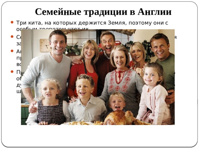 В Англии Семейные традиции в Англии Три кита, на которых держится Земля, поэтому они с особым трепетом чтят их. Семейные сборы и обсуждения обязательно проводятся за чашечкой настоящего Earl Grey с молоком. Англичане являются католиками, поэтому они особо празднуют Рождество и День Благодарения, собираясь всем семейством, готовя традиционные блюда. Прекрасной традицией у англичан необходимо назвать обычай давать детям хорошее образование. Считается дурным тоном не отправить ребенка учиться в частную школу-пансион или колледж. 