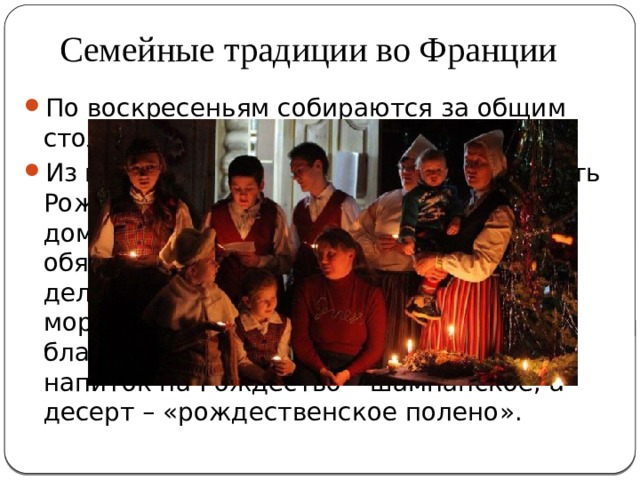 Семейные традиции во Франции По воскресеньям собираются за общим столом, пиют вино и трапезничают. Из праздников французы любят отмечать Рождество, собираясь в родительском доме. На праздничном банкете обязательно присутствуют такие деликатесы как фуа-гра, лосось, морепродукты, улитки-искариот и благородные сыры. Традиционный напиток на Рождество – шампанское, а десерт – «рождественское полено». 