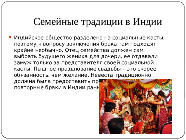 Семейные традиции в Индии Индийское общество разделено на социальные касты, поэтому к вопросу заключения брака там подходят крайне необычно. Отец семейства должен сам выбрать будущего жениха для дочери, ее отдавали замуж только за представителя своей социальной касты. Пышное празднование свадьбы – это скорее обязанность, чем желание. Невеста традиционно должна была предоставить приданое. Разводы и повторные браки в Индии раньше были запрещены. 