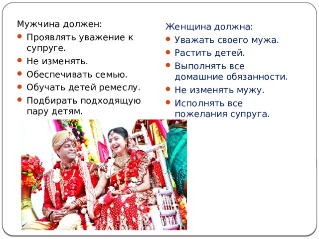 На Индийскую семейную жизнь большое влияние оказывают традиции буддистов. Мужчина должен: Проявлять уважение к супруге. Не изменять. Обеспечивать семью. Обучать детей ремеслу. Подбирать подходящую пару детям. Женщина должна: Уважать своего мужа. Растить детей. Выполнять все домашние обязанности. Не изменять мужу. Исполнять все пожелания супруга. 