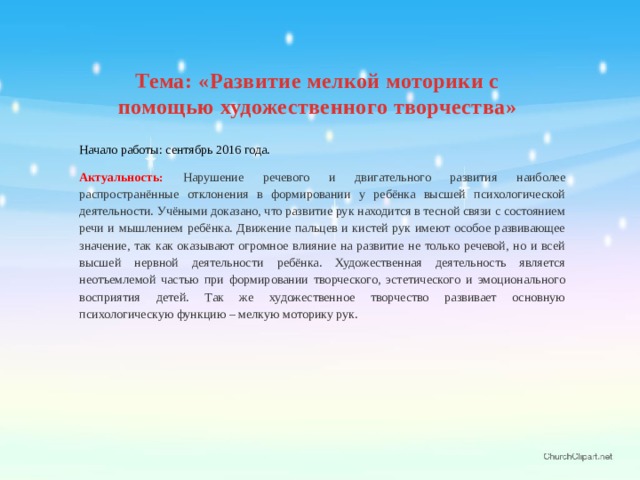 Тема: « Развитие мелкой моторики с помощью художественного творчества» Начало работы: сентябрь 2016 года. Актуальность: Нарушение речевого и двигательного развития наиболее распространённые отклонения в формировании у ребёнка высшей психологической деятельности. Учёными доказано, что развитие рук находится в тесной связи с состоянием речи и мышлением ребёнка. Движение пальцев и кистей рук имеют особое развивающее значение, так как оказывают огромное влияние на развитие не только речевой, но и всей высшей нервной деятельности ребёнка. Художественная деятельность является неотъемлемой частью при формировании творческого, эстетического и эмоционального восприятия детей. Так же художественное творчество развивает основную психологическую функцию – мелкую моторику рук.  