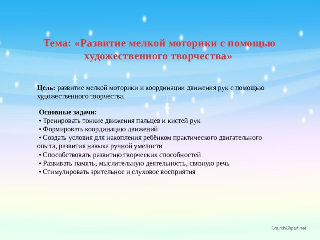 Тема: «Развитие мелкой моторики с помощью художественного творчества» Цель: развитие мелкой моторики и координации движения рук с помощью художественного творчества.   Основные задачи:  • Тренировать тонкие движения пальцев и кистей рук  • Формировать координацию движений  • Создать условия для накопления ребёнком практического двигательного опыта, развития навыка ручной умелости  • Способствовать развитию творческих способностей  • Развивать память, мыслительную деятельность, связную речь  • Стимулировать зрительное и слуховое восприятия   
