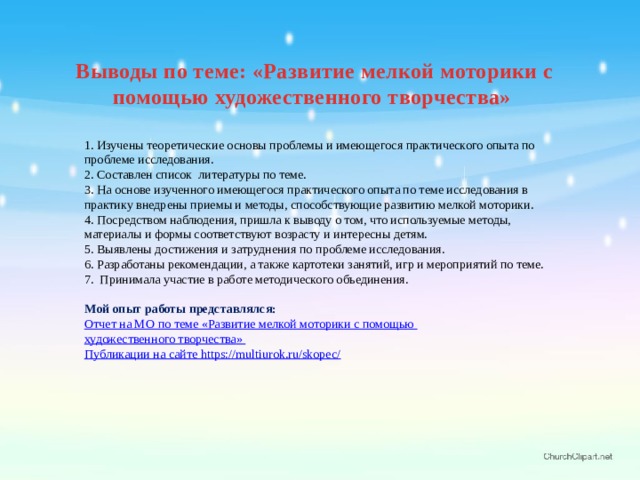Выводы по теме: «Развитие мелкой моторики с помощью художественного творчества» 1. Изучены теоретические основы проблемы и имеющегося практического опыта по проблеме исследования. 2. Составлен список литературы по теме. 3. На основе изученного имеющегося практического опыта по теме исследования в практику внедрены приемы и методы, способствующие развитию мелкой моторики. 4. Посредством наблюдения, пришла к выводу о том, что используемые методы, материалы и формы соответствуют возрасту и интересны детям. 5. Выявлены достижения и затруднения по проблеме исследования. 6. Разработаны рекомендации, а также картотеки занятий, игр и мероприятий по теме. 7.  Принимала участие в работе методического объединения. Мой опыт работы представлялся: Отчет на МО по теме « Развитие мелкой моторики с помощью художественного творчества » Публикации на сайте https://multiurok.ru/skopec/ 