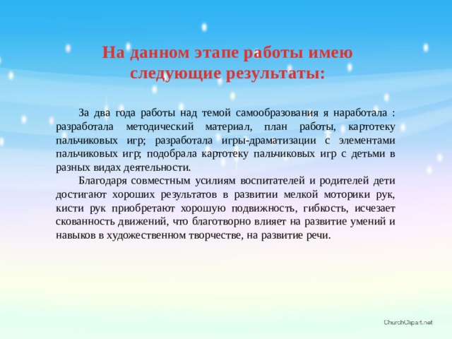 На данном этапе работы имею следующие результаты:  За два года работы над темой самообразования я наработала : разработала методический материал, план работы, картотеку пальчиковых игр; разработала игры-драматизации с элементами пальчиковых игр; подобрала картотеку пальчиковых игр с детьми в разных видах деятельности.  Благодаря совместным усилиям воспитателей и родителей дети достигают хороших результатов в развитии мелкой моторики рук, кисти рук приобретают хорошую подвижность, гибкость, исчезает скованность движений, что благотворно влияет на развитие умений и навыков в художественном творчестве, на развитие речи.  