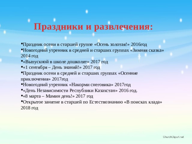 Праздники и развлечения:  Праздник осени в старшей группе «Осень золотая!» 2016год Новогодний утренник в средней и старших группах «Зимняя сказка» 2014 год «Выпускной в школе дошколят» 2017 год «1 сентября – День знаний!» 2017 год Праздник осени в средней и старших группах «Осенние приключения» 2017год Новогодний утренник «Накорми снеговика» 2017год «День Независимости Республики Казахстан» 2016 год. «8 марта – Мамин день!» 2017 год Открытое занятие в старшей по Естествознанию «В поисках клада» 2018 год 