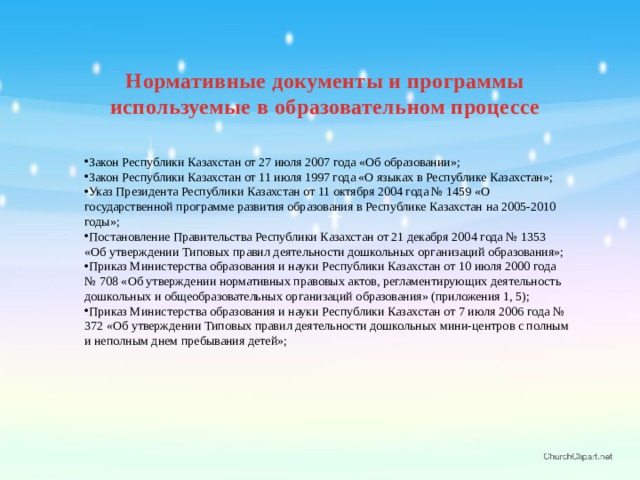Нормативные документы и программы используемые в образовательном процессе Закон Республики Казахстан от 27 июля 2007 года «Об образовании»; Закон Республики Казахстан от 11 июля 1997 года «О языках в Республике Казахстан»; Указ Президента Республики Казахстан от 11 октября 2004 года № 1459 «О государственной программе развития образования в Республике Казахстан на 2005-2010 годы»; Постановление Правительства Республики Казахстан от 21 декабря 2004 года № 1353 «Об утверждении Типовых правил деятельности дошкольных организаций образования»; Приказ Министерства образования и науки Республики Казахстан от 10 июля 2000 года № 708 «Об утверждении нормативных правовых актов, регламентирующих деятельность дошкольных и общеобразовательных организаций образования» (приложения 1, 5); Приказ Министерства образования и науки Республики Казахстан от 7 июля 2006 года № 372 «Об утверждении Типовых правил деятельности дошкольных мини-центров с полным и неполным днем пребывания детей»; 