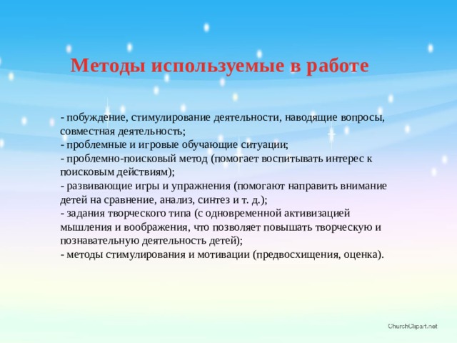 Методы используемые в работе  - побуждение, стимулирование деятельности, наводящие вопросы, совместная деятельность; - проблемные и игровые обучающие ситуации; - проблемно-поисковый метод (помогает воспитывать интерес к поисковым действиям); - развивающие игры и упражнения (помогают направить внимание детей на сравнение, анализ, синтез и т. д.); - задания творческого типа (с одновременной активизацией мышления и воображения, что позволяет повышать творческую и познавательную деятельность детей); - методы стимулирования и мотивации (предвосхищения, оценка). 