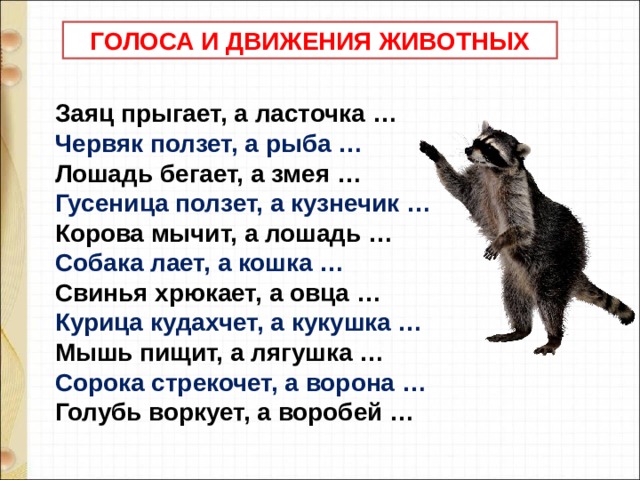  ГОЛОСА И ДВИЖЕНИЯ ЖИВОТНЫХ  Заяц прыгает, а ласточка …      Червяк ползет, а рыба …     Лошадь бегает, а змея …      Гусеница ползет, а кузнечик …     Корова мычит, а лошадь …      Собака лает, а кошка …     Свинья хрюкает, а овца …      Курица кудахчет, а кукушка …     Мышь пищит, а лягушка …      Сорока стрекочет, а ворона …     Голубь воркует, а воробей …  