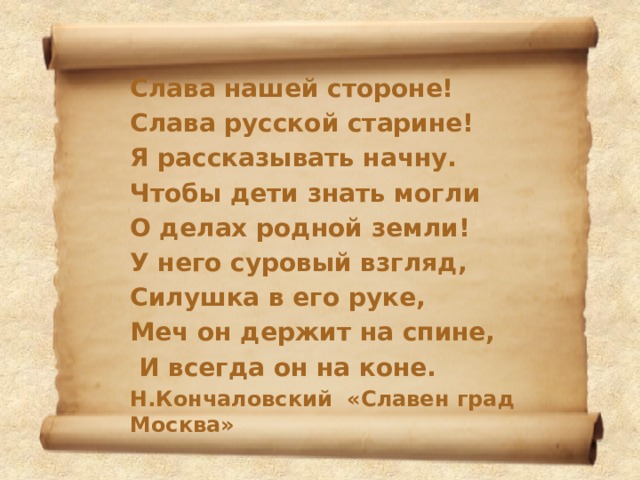 Слава нашей стороне! Слава русской старине! Я рассказывать начну. Чтобы дети знать могли О делах родной земли! У него суровый взгляд, Силушка в его руке, Меч он держит на спине,  И всегда он на коне. Н.Кончаловский «Славен град Москва» 