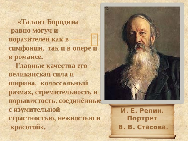  «Талант Бородина -равно могуч и поразителен как в симфонии, так и в опере и в романсе.  Главные качества его – великанская сила и ширина, колоссальный размах, стремительность и порывистость, соединённые с изумительной страстностью, нежностью и красотой». И. Е. Репин. Портрет  В. В. Стасова. 