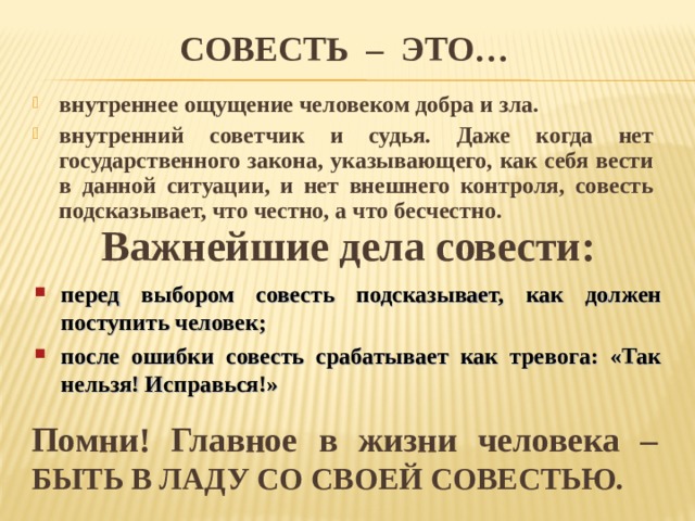 СОВЕСТЬ – ЭТО… внутреннее ощущение человеком добра и зла. внутренний советчик и судья. Даже когда нет государственного закона, указывающего, как себя вести в данной ситуации, и нет внешнего контроля, совесть подсказывает, что честно, а что бесчестно.  Важнейшие дела совести: перед выбором совесть подсказывает, как должен поступить человек; после ошибки совесть срабатывает как тревога: «Так нельзя! Исправься!» Помни! Главное в жизни человека – БЫТЬ В ЛАДУ СО СВОЕЙ СОВЕСТЬЮ. 