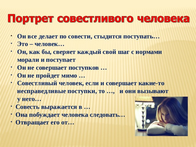  Он все делает по совести, стыдится поступать…  Это – человек…  Он, как бы, сверяет каждый свой шаг с нормами  морали и поступает  Он не совершает поступков …  Он не пройдет мимо …  Совестливый человек, если и совершает какие-то  несправедливые поступки, то …, и они вызывают  у него…  Совесть выражается в …  Она побуждает человека следовать…  Отвращает его от… 