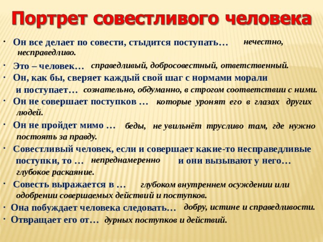  нечестно, несправедливо.  Он все делает по совести, стыдится поступать…   Это – человек…  Он, как бы, сверяет каждый свой шаг с нормами морали  и поступает…  Он не совершает поступков …   Он не пройдет мимо …   Совестливый человек, если и совершает какие-то несправедливые  поступки, то … и они вызывают у него…   Совесть выражается в …   Она побуждает человека следовать…  Отвращает его от… справедливый, добросовестный, ответственный. сознательно, обдуманно, в строгом соответствии с ними.  которые уронят его в глазах других  людей.  беды, не увильнёт трусливо там, где нужно  постоять за правду. непреднамеренно  глубокое раскаяние.  глубоком внутреннем осуждении или одобрении совершаемых действий и поступков.  добру, истине и справедливости. дурных поступков и действий. 