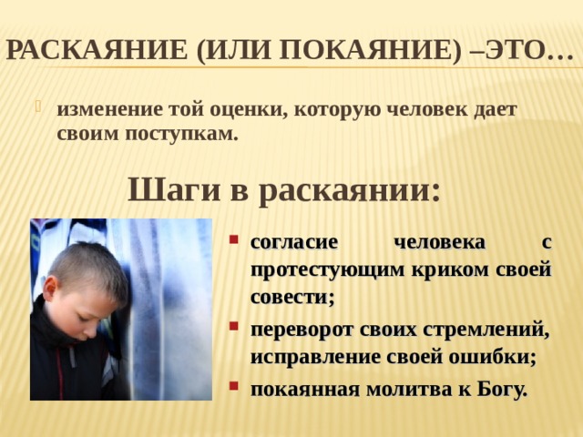 РАСКАЯНИЕ (ИЛИ ПОКАЯНИЕ) –ЭТО… изменение той оценки, которую человек дает своим поступкам. Шаги в раскаянии: согласие человека с протестующим криком своей совести; переворот своих стремлений, исправление своей ошибки; покаянная молитва к Богу. 