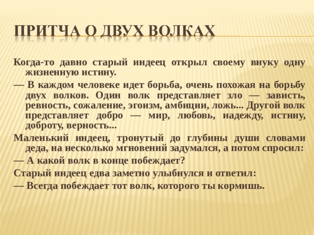 Когда-то давно старый индеец открыл своему внуку одну жизненную истину. — В каждом человеке идет борьба, очень похожая на борьбу двух волков. Один волк представляет зло — зависть, ревность, сожаление, эгоизм, амбиции, ложь... Другой волк представляет добро — мир,  любовь, надежду, истину, доброту, верность... Маленький индеец, тронутый до глубины души словами деда, на несколько мгновений задумался, а потом спросил: — А какой волк в конце побеждает? Старый индеец едва заметно улыбнулся и ответил: — Всегда побеждает тот волк, которого ты кормишь.  