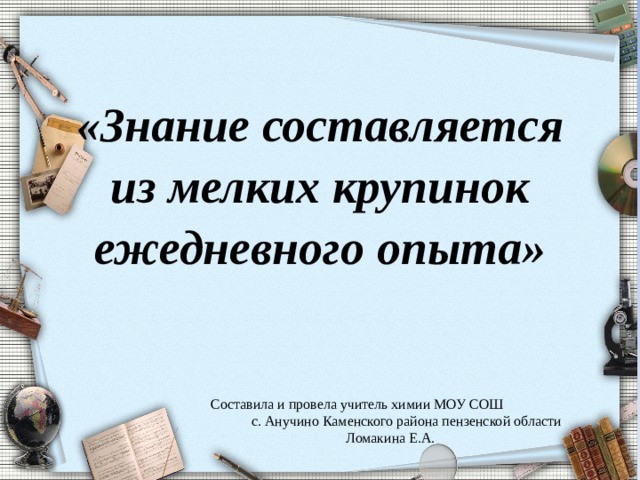 «Знание составляется из мелких крупинок ежедневного опыта»   Составила и провела учитель химии МОУ СОШ с. Анучино Каменского района пензенской области Ломакина Е.А. 