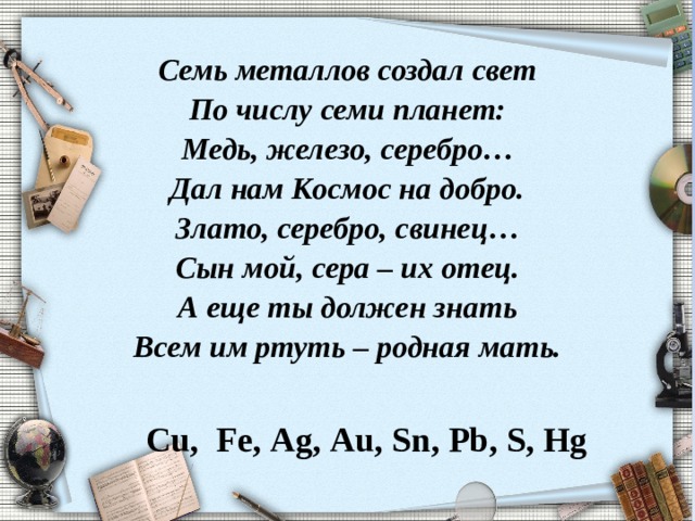 Семь металлов создал свет  По числу семи планет:  Медь, железо, серебро…  Дал нам Космос на добро.  Злато, серебро, свинец…  Сын мой, сера – их отец.  А еще ты должен знать  Всем им ртуть – родная мать.      Cu , Fe , Ag , Au , Sn , Pb , S , Hg  