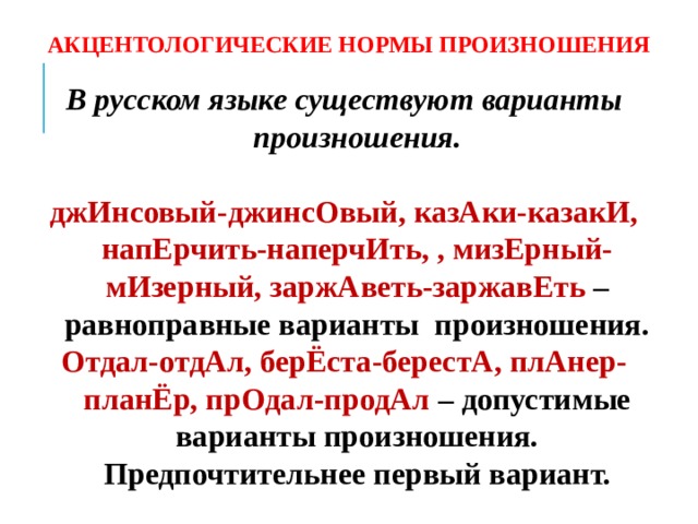 АКЦЕНТОЛОГИЧЕСКИЕ НОРМЫ ПРОИЗНОШЕНИЯ В русском языке существуют варианты произношения.  джИнсовый-джинсОвый, казАки-казакИ, напЕрчить-наперчИть, , мизЕрный-мИзерный, заржАветь-заржавЕть – равноправные варианты произношения. Отдал-отдАл, берЁста-берестА, плАнер-планЁр, прОдал-продАл – допустимые варианты произношения. Предпочтительнее первый вариант.   