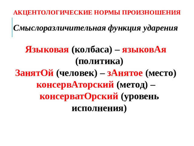 АКЦЕНТОЛОГИЧЕСКИЕ НОРМЫ ПРОИЗНОШЕНИЯ Смыслоразличительная функция ударения  Языковая (колбаса) – языковАя (политика) ЗанятОй (человек) – зАнятое (место) консервАторский (метод) – консерватОрский (уровень исполнения)  