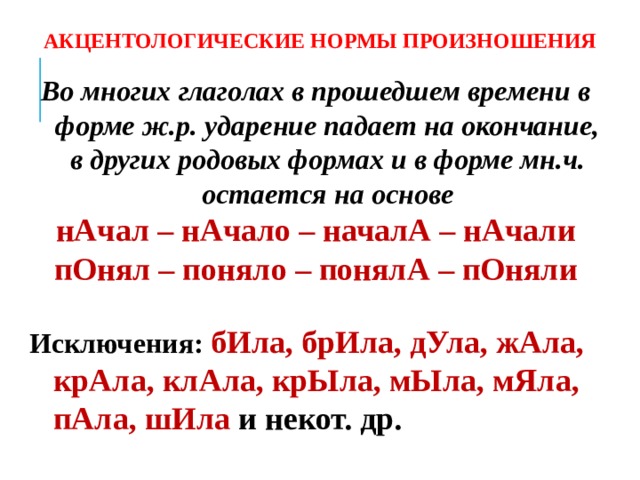 АКЦЕНТОЛОГИЧЕСКИЕ НОРМЫ ПРОИЗНОШЕНИЯ Во многих глаголах в прошедшем времени в форме ж.р. ударение падает на окончание, в других родовых формах и в форме мн.ч. остается на основе нАчал – нАчало – началА – нАчали пОнял – поняло – понялА – пОняли  Исключения: бИла, брИла, дУла, жАла, крАла, клАла, крЫла, мЫла, мЯла, пАла, шИла и некот. др.  