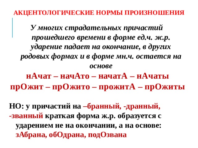 АКЦЕНТОЛОГИЧЕСКИЕ НОРМЫ ПРОИЗНОШЕНИЯ У многих страдательных причастий прошедшего времени в форме ед.ч. ж.р. ударение падает на окончание, в других родовых формах и в форме мн.ч. остается на основе нАчат – начАто – начатА – нАчаты прОжит – прОжито – прожитА – прОжиты  НО: у причастий на –бранный, -дранный, -званный краткая форма ж.р. образуется с ударением не на окончании, а на основе: зАбрана, обОдрана, подОзвана  