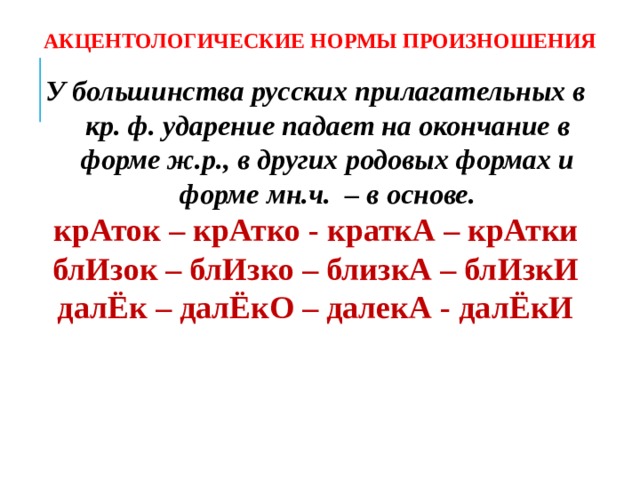 АКЦЕНТОЛОГИЧЕСКИЕ НОРМЫ ПРОИЗНОШЕНИЯ У большинства русских прилагательных в кр. ф. ударение падает на окончание в форме ж.р., в других родовых формах и форме мн.ч. – в основе. крАток – крАтко - краткА – крАтки блИзок – блИзко – близкА – блИзкИ далЁк – далЁкО – далекА - далЁкИ   
