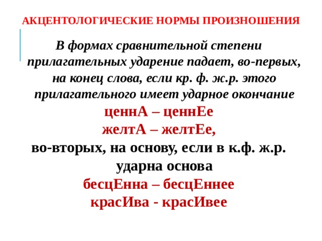 АКЦЕНТОЛОГИЧЕСКИЕ НОРМЫ ПРОИЗНОШЕНИЯ В формах сравнительной степени прилагательных ударение падает, во-первых, на конец слова, если кр. ф. ж.р. этого прилагательного имеет ударное окончание ценнА – ценнЕе желтА – желтЕе, во-вторых, на основу, если в к.ф. ж.р. ударна основа бесцЕнна – бесцЕннее красИва - красИвее     