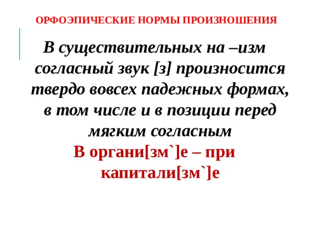 ОРФОЭПИЧЕСКИЕ НОРМЫ ПРОИЗНОШЕНИЯ В существительных на –изм согласный звук [з] произносится твердо вовсех падежных формах, в том числе и в позиции перед мягким согласным В органи[зм`]е – при капитали[зм`]е     