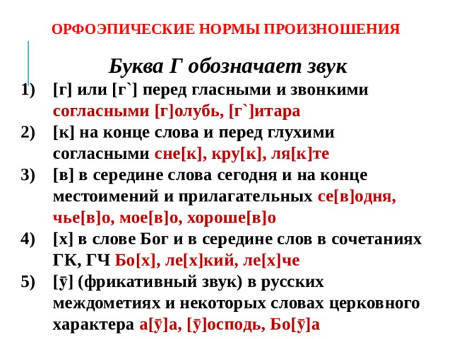 ОРФОЭПИЧЕСКИЕ НОРМЫ ПРОИЗНОШЕНИЯ Буква Г обозначает звук [г] или [г`] перед гласными и звонкими согласными [г]олубь, [г`]итара [к] на конце слова и перед глухими согласными сне[к], кру[к], ля[к]те [в] в середине слова сегодня и на конце местоимений и прилагательных се[в]одня, чье[в]о, мое[в]о, хороше[в]о [х] в слове Бог и в середине слов в сочетаниях ГК, ГЧ Бо[х], ле[х]кий, ле[х]че [ӯ] (фрикативный звук) в русских междометиях и некоторых словах церковного характера а[ӯ]а, [ӯ]осподь, Бо[ӯ]а    