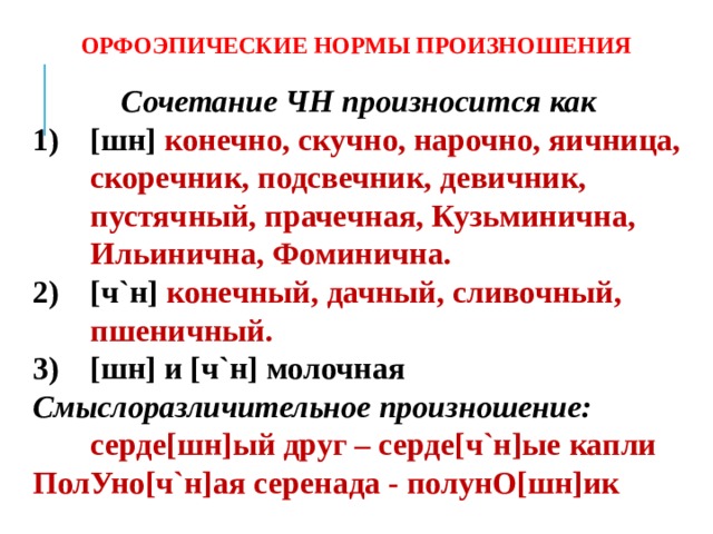 ОРФОЭПИЧЕСКИЕ НОРМЫ ПРОИЗНОШЕНИЯ Сочетание ЧН произносится как [шн] конечно, скучно, нарочно, яичница, скоречник, подсвечник, девичник, пустячный, прачечная, Кузьминична, Ильинична, Фоминична. [ч`н] конечный, дачный, сливочный, пшеничный. [шн] и [ч`н] молочная Смыслоразличительное произношение: серде[шн]ый друг – серде[ч`н]ые капли ПолУно[ч`н]ая серенада - полунО[шн]ик  