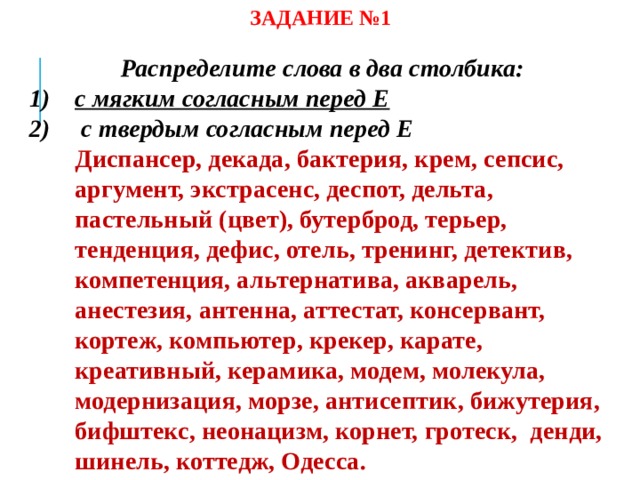 ЗАДАНИЕ №1 Распределите слова в два столбика: с мягким согласным перед Е  с твердым согласным перед Е  Диспансер, декада, бактерия, крем, сепсис, аргумент, экстрасенс, деспот, дельта, пастельный (цвет), бутерброд, терьер, тенденция, дефис, отель, тренинг, детектив, компетенция, альтернатива, акварель, анестезия, антенна, аттестат, консервант, кортеж, компьютер, крекер, карате, креативный, керамика, модем, молекула, модернизация, морзе, антисептик, бижутерия, бифштекс, неонацизм, корнет, гротеск, денди, шинель, коттедж, Одесса.  