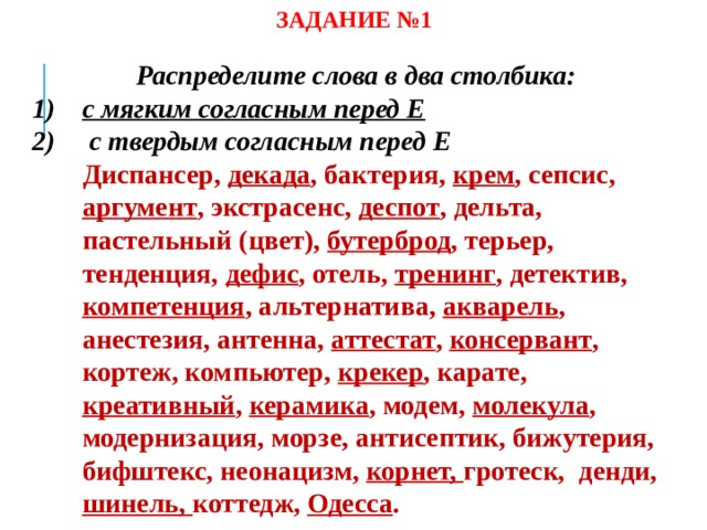 ЗАДАНИЕ №1 Распределите слова в два столбика: с мягким согласным перед Е  с твердым согласным перед Е  Диспансер, декада , бактерия, крем , сепсис, аргумент , экстрасенс, деспот , дельта, пастельный (цвет), бутерброд , терьер, тенденция, дефис , отель, тренинг , детектив, компетенция , альтернатива, акварель , анестезия, антенна, аттестат , консервант , кортеж, компьютер, крекер , карате, креативный , керамика , модем, молекула , модернизация, морзе, антисептик, бижутерия, бифштекс, неонацизм, корнет, гротеск, денди, шинель, коттедж, Одесса . 