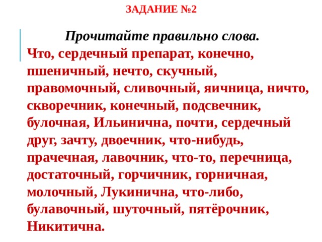 ЗАДАНИЕ №2 Прочитайте правильно слова.  Что, сердечный препарат, конечно, пшеничный, нечто, скучный, правомочный, сливочный, яичница, ничто, скворечник, конечный, подсвечник, булочная, Ильинична, почти, сердечный друг, зачту, двоечник, что-нибудь, прачечная, лавочник, что-то, перечница, достаточный, горчичник, горничная, молочный, Лукинична, что-либо, булавочный, шуточный, пятёрочник, Никитична.   