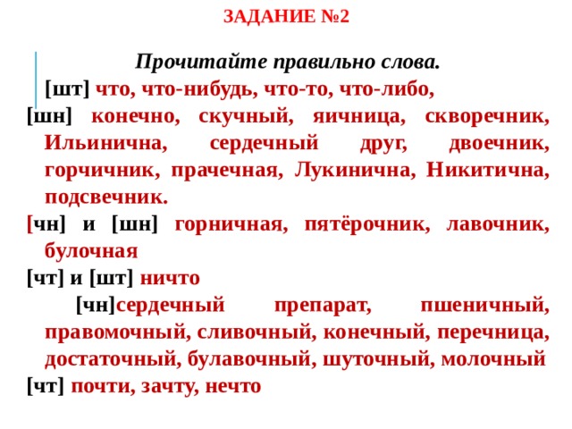 ЗАДАНИЕ №2 Прочитайте правильно слова.  [шт] что, что-нибудь, что-то, что-либо, [шн] конечно, скучный, яичница, скворечник, Ильинична, сердечный друг, двоечник, горчичник, прачечная, Лукинична, Никитична, подсвечник. [ чн] и [шн] горничная, пятёрочник, лавочник, булочная [чт] и [шт] ничто  [чн] сердечный препарат, пшеничный, правомочный, сливочный, конечный, перечница, достаточный, булавочный, шуточный, молочный [чт] почти, зачту, нечто   