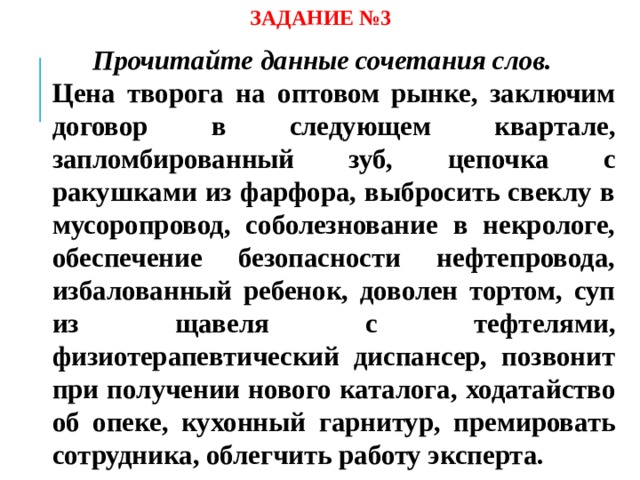 ЗАДАНИЕ №3 Прочитайте данные сочетания слов.  Цена творога на оптовом рынке, заключим договор в следующем квартале, запломбированный зуб, цепочка с ракушками из фарфора, выбросить свеклу в мусоропровод, соболезнование в некрологе, обеспечение безопасности нефтепровода, избалованный ребенок, доволен тортом, суп из щавеля с тефтелями, физиотерапевтический диспансер, позвонит при получении нового каталога, ходатайство об опеке, кухонный гарнитур, премировать сотрудника, облегчить работу эксперта.  