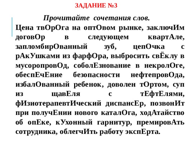 ЗАДАНИЕ №3 Прочитайте сочетания слов.  Цена твОрОга на оптОвом рынке, заключИм договОр в следующем квартАле, запломбирОванный зуб, цепОчка с рАкУшками из фарфОра, выбросить свЁклу в мусоропровОд, соболЕзнование в некролОге, обеспЕчЕние безопасности нефтепровОда, избалОванный ребенок, доволен тОртом, суп из щавЕля с тЕфтЕлями, фИзиотерапевтИческий диспансЕр, позвонИт при получЕнии нового каталОга, ходАтайство об опЕке, кУхонный гарнитур, премировАть сотрудника, облегчИть работу экспЕрта.  