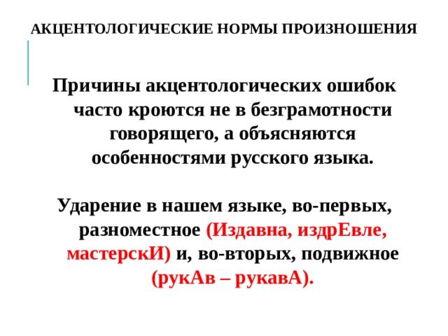 АКЦЕНТОЛОГИЧЕСКИЕ НОРМЫ ПРОИЗНОШЕНИЯ Причины акцентологических ошибок часто кроются не в безграмотности говорящего, а объясняются особенностями русского языка.  Ударение в нашем языке, во-первых, разноместное (Издавна, издрЕвле, мастерскИ) и, во-вторых, подвижное (рукАв – рукавА). 