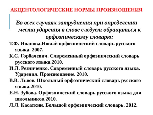АКЦЕНТОЛОГИЧЕСКИЕ НОРМЫ ПРОИЗНОШЕНИЯ Во всех случаях затруднения при определении места ударения в слове следует обращаться к орфоэпическому словарю: Т.Ф. Иванова.Новый орфоэпический словарь русского языка. 2007. К.С. Горбачевич. Слвременный орфоэпический словарь русского языка.2010. И.Л. Резниченко. Современный словарь русского языка. Ударения. Произношение. 2010. В.В. Львов. Школьный орфоэпический словарь русского языка.2010. Е.Н. Зубова. Орфоэпический словарь русского языка для школьников.2010. Л.Л. Касаткин. Большой орфоэпический словарь. 2012.   