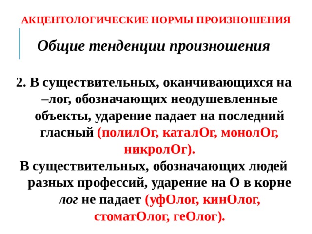 АКЦЕНТОЛОГИЧЕСКИЕ НОРМЫ ПРОИЗНОШЕНИЯ Общие тенденции произношения  2. В существительных, оканчивающихся на –лог, обозначающих неодушевленные объекты, ударение падает на последний гласный (полилОг, каталОг, монолОг, никролОг). В существительных, обозначающих людей разных профессий, ударение на О в корне лог не падает (уфОлог, кинОлог, стоматОлог, геОлог).  