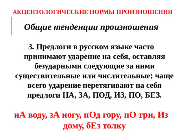 АКЦЕНТОЛОГИЧЕСКИЕ НОРМЫ ПРОИЗНОШЕНИЯ Общие тенденции произношения  3. Предлоги в русском языке часто принимают ударение на себя, оставляя безударными следующие за ними существительные или числительные; чаще всего ударение перетягивают на себя предлоги НА, ЗА, ПОД, ИЗ, ПО, БЕЗ.  нА воду, зА ногу, пОд гору, пО три, Из дому, бЕз толку  