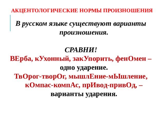 АКЦЕНТОЛОГИЧЕСКИЕ НОРМЫ ПРОИЗНОШЕНИЯ В русском языке существуют варианты произношения.  СРАВНИ! ВЕрба, кУхонный, закУпорить, фенОмен – одно ударение. ТвОрог-творОг, мышлЕние-мЫшление, кОмпас-компАс, прИвод-привОд, – варианты ударения.   