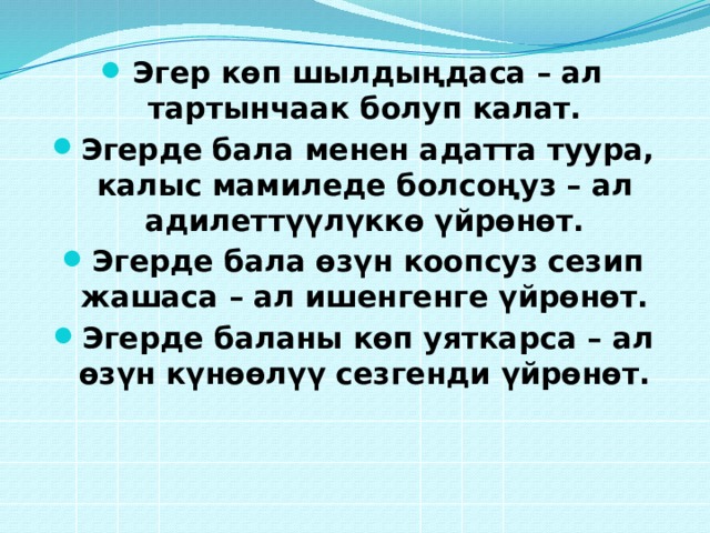 Эгер көп шылдыңдаса – ал тартынчаак болуп калат. Эгерде бала менен адатта туура, калыс мамиледе болсоңуз – ал адилеттүүлүккө үйрөнөт. Эгерде бала өзүн коопсуз сезип жашаса – ал ишенгенге үйрөнөт. Эгерде баланы көп уяткарса – ал өзүн күнөөлүү сезгенди үйрөнөт.  