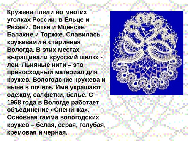Кружева плели во многих уголках России: в Ельце и Рязани, Вятке и Мценске, Балахне и Торжке. Славилась кружевами и старинная Вологда. В этих местах выращивали «русский шелк» - лен. Льняные нити – это превосходный материал для кружев. Вологодские кружева и ныне в почете. Ими украшают одежду, салфетки, белье. С 1968 года в Вологде работает объединение «Снежинка». Основная гамма вологодских кружев – белая, серая, голубая, кремовая и черная. 