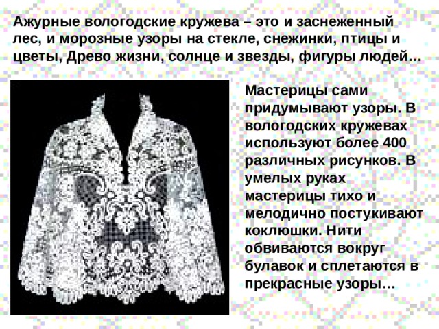 Ажурные вологодские кружева – это и заснеженный лес, и морозные узоры на стекле, снежинки, птицы и цветы, Древо жизни, солнце и звезды, фигуры людей… Мастерицы сами придумывают узоры. В вологодских кружевах используют более 400 различных рисунков. В умелых руках мастерицы тихо и мелодично постукивают коклюшки. Нити обвиваются вокруг булавок и сплетаются в прекрасные узоры… 