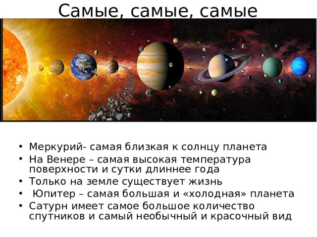Самые, самые, самые Меркурий- самая близкая к солнцу планета На Венере – самая высокая температура поверхности и сутки длиннее года Только на земле существует жизнь  Юпитер – самая большая и «холодная» планета Сатурн имеет самое большое количество спутников и самый необычный и красочный вид  