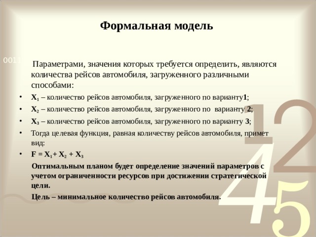 Формальная модель  Параметрами, значения которых требуется определить, являются количества рейсов автомобиля, загруженного различными способами: Х 1 – количество рейсов автомобиля, загруженного по варианту 1 ; Х 2  – количество рейсов автомобиля, загруженного по варианту 2 ; Х 3  – количество рейсов автомобиля, загруженного по варианту 3 ; Тогда целевая функция, равная количеству рейсов автомобиля, примет вид: F = Х 1 + Х 2 + Х 3   Оптимальным планом будет определение значений параметров с учетом ограниченности ресурсов при достижении стратегической цели.  Цель – минимальное количество рейсов автомобиля. 